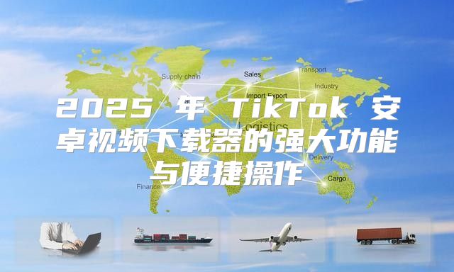2025 年 TikTok 安卓视频下载器的强大功能与便捷操作