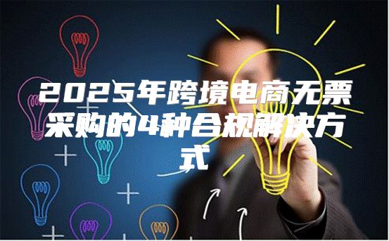 2025年跨境电商无票采购的4种合规解决方式