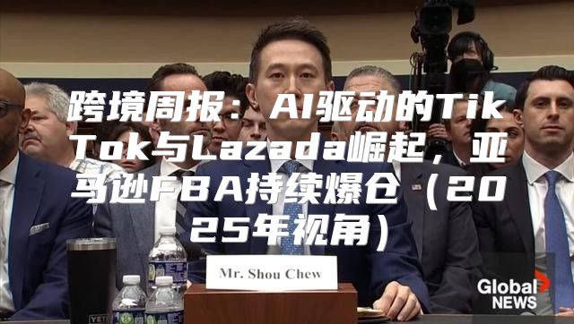 跨境周报：AI驱动的TikTok与Lazada崛起，亚马逊FBA持续爆仓2025年视角