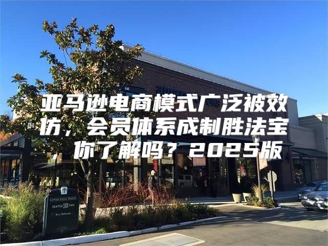 亚马逊电商模式广泛被效仿，会员体系成制胜法宝，你了解吗？2025版