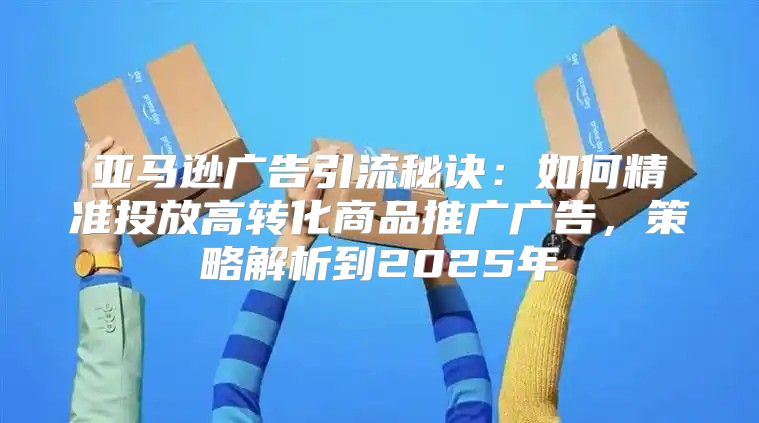 亚马逊广告引流秘诀：如何精准投放高转化商品推广广告，策略解析到2025年