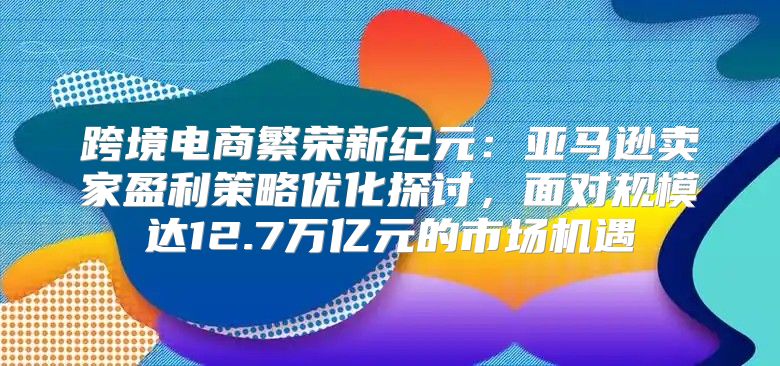 跨境电商繁荣新纪元：亚马逊卖家盈利策略优化探讨，面对规模达12.7万亿元的市场机遇