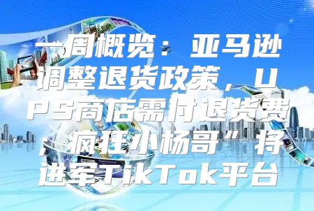 一周概览：亚马逊调整退货政策，UPS商店需付退货费；疯狂小杨哥”将进军TikTok平台