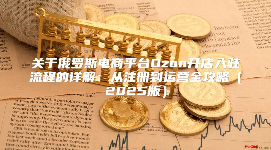 关于俄罗斯电商平台Ozon开店入驻流程的详解：从注册到运营全攻略2025版