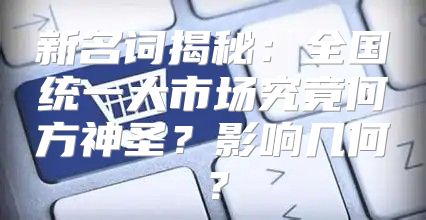 新名词揭秘：全国统一大市场究竟何方神圣？影响几何？