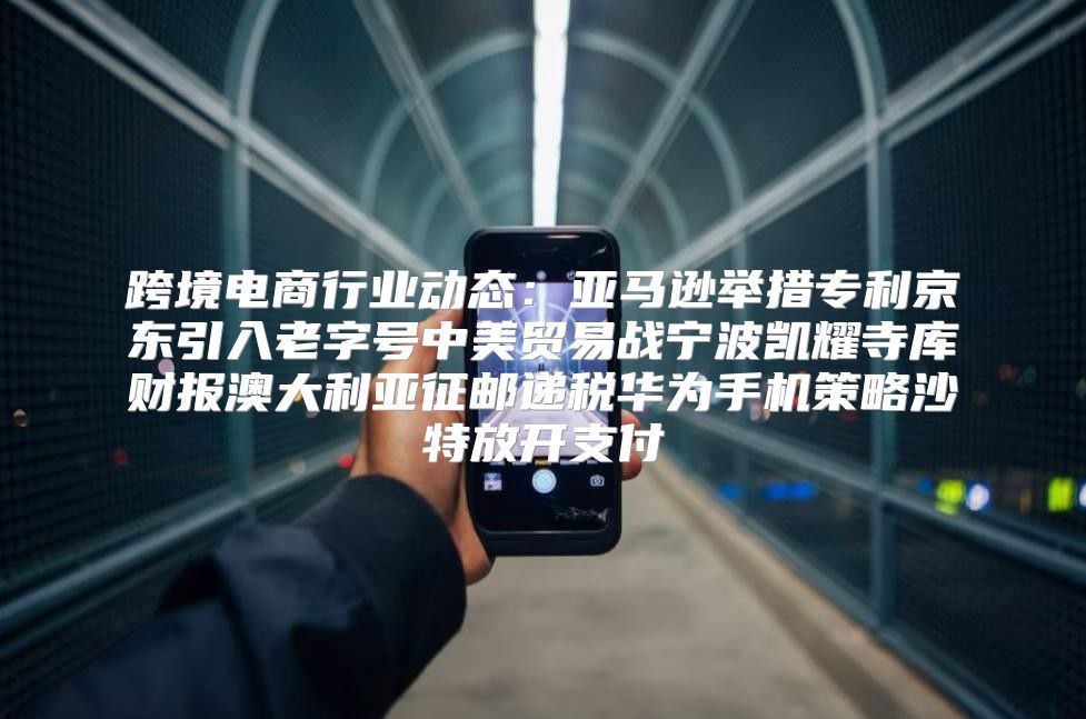 跨境电商行业动态：亚马逊举措专利京东引入老字号中美贸易战宁波凯耀寺库财报澳大利亚征邮递税华为手机策略沙特放开支付
