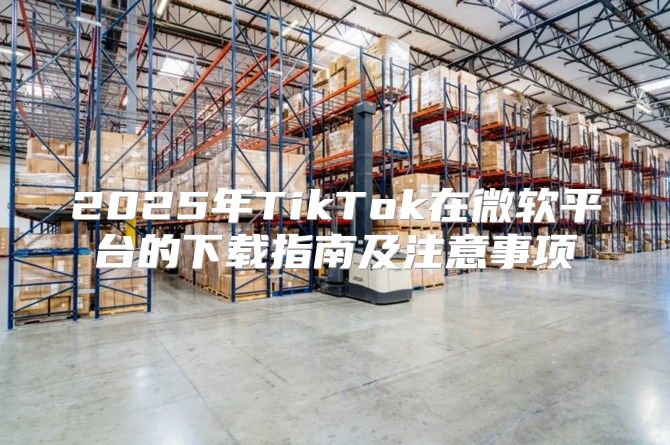 2025年TikTok在微软平台的下载指南及注意事项