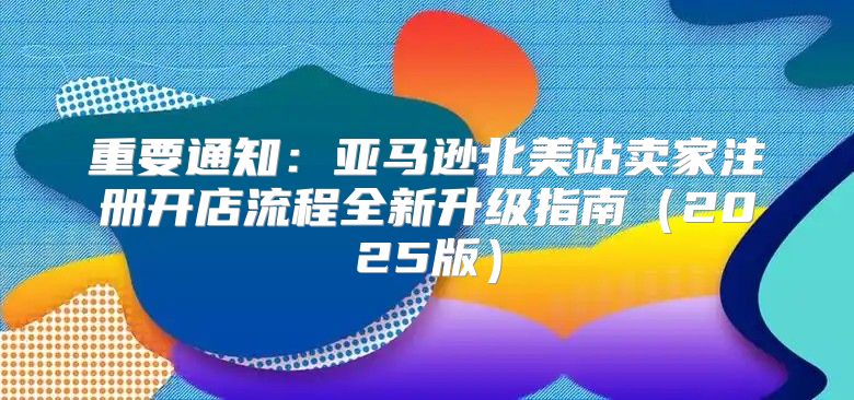 重要通知：亚马逊北美站卖家注册开店流程全新升级指南2025版
