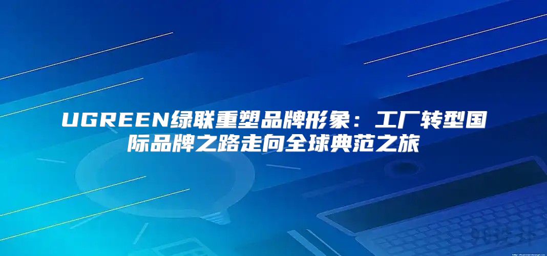 UGREEN绿联重塑品牌形象：工厂转型国际品牌之路走向全球典范之旅