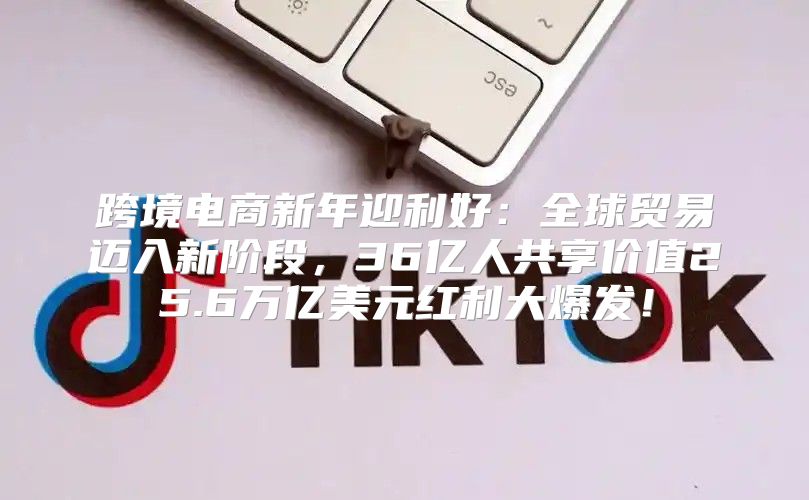 跨境电商新年迎利好：全球贸易迈入新阶段，36亿人共享价值25.6万亿美元红利大爆发！