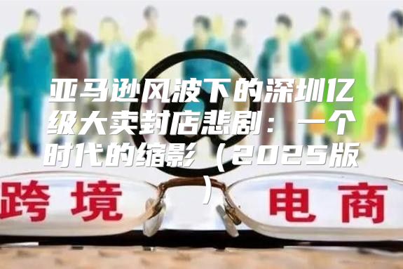 亚马逊风波下的深圳亿级大卖封店悲剧：一个时代的缩影2025版