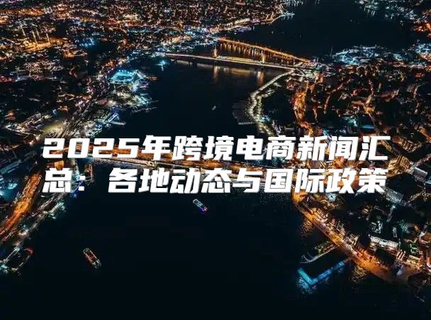 2025年跨境电商新闻汇总：各地动态与国际政策