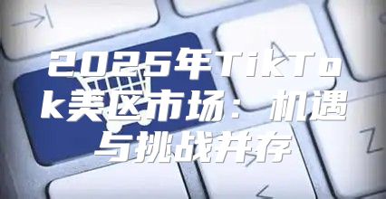 2025年TikTok美区市场：机遇与挑战并存
