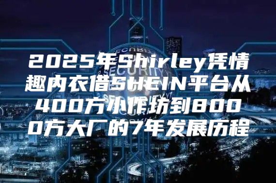 2025年Shirley凭情趣内衣借SHEIN平台从400方小作坊到8000方大厂的7年发展历程
