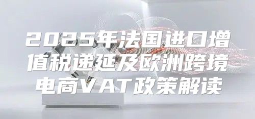 2025年法国进口增值税递延及欧洲跨境电商VAT政策解读