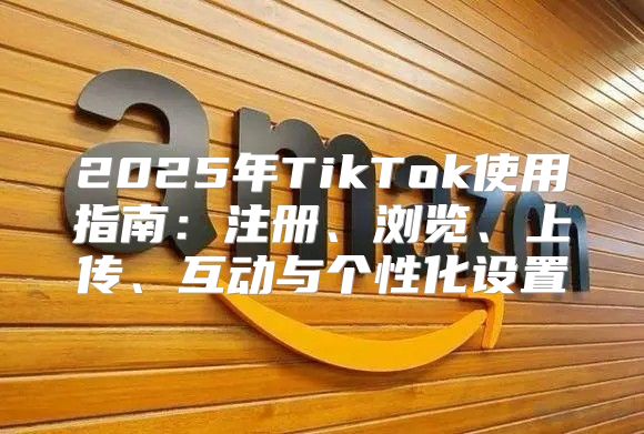 2025年TikTok使用指南：注册、浏览、上传、互动与个性化设置