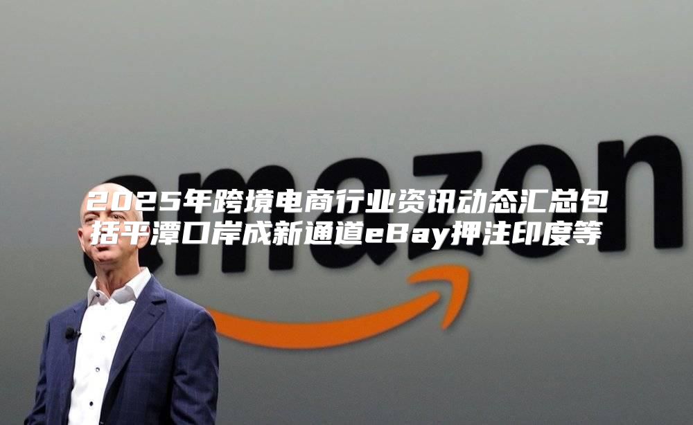 2025年跨境电商行业资讯动态汇总包括平潭口岸成新通道eBay押注印度等
