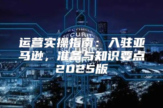 运营实操指南：入驻亚马逊，准备与知识要点2025版