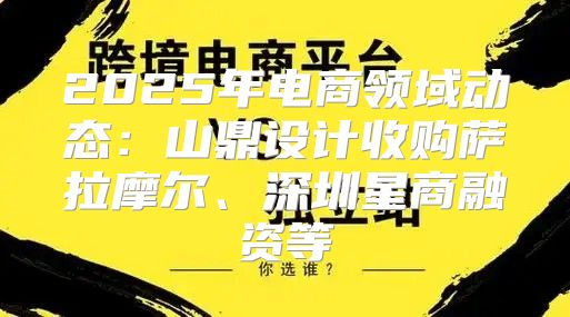 2025年电商领域动态：山鼎设计收购萨拉摩尔、深圳星商融资等