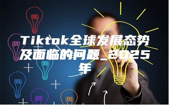 Tiktok全球发展态势及面临的问题_2025年