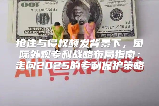 抢注与侵权频发背景下，国际外观专利战略布局指南：走向2025的专利保护策略