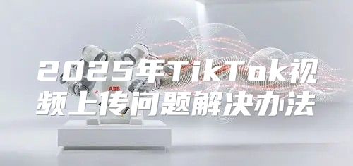 2025年TikTok视频上传问题解决办法