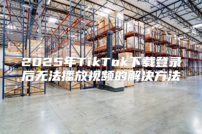 2025年TikTok下载登录后无法播放视频的解决方法