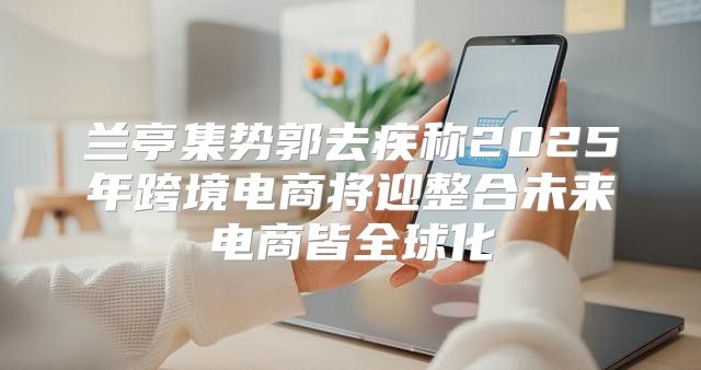 兰亭集势郭去疾称2025年跨境电商将迎整合未来电商皆全球化