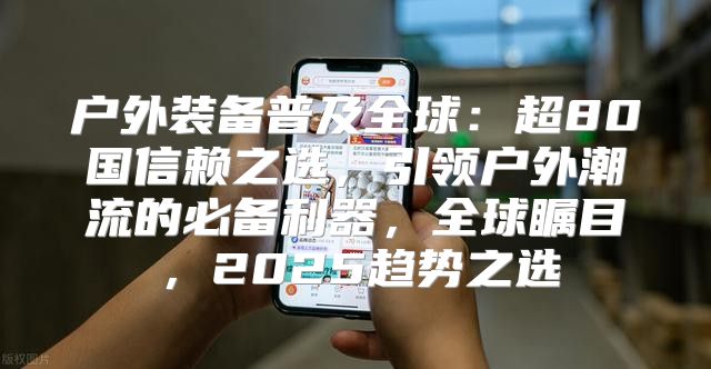 户外装备普及全球：超80国信赖之选，引领户外潮流的必备利器，全球瞩目，2025趋势之选