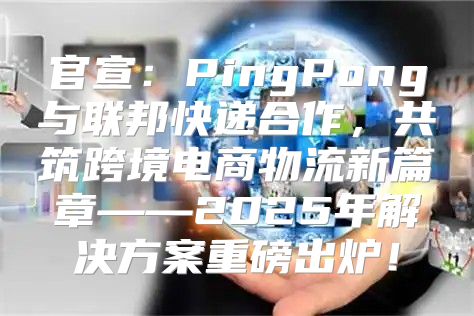 官宣：PingPong与联邦快递合作，共筑跨境电商物流新篇章——2025年解决方案重磅出炉！