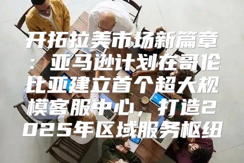开拓拉美市场新篇章：亚马逊计划在哥伦比亚建立首个超大规模客服中心，打造2025年区域服务枢纽