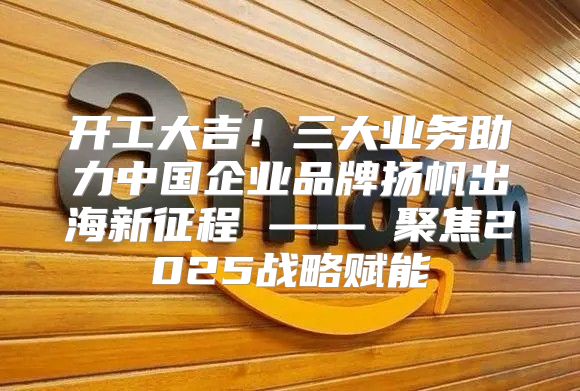 开工大吉！三大业务助力中国企业品牌扬帆出海新征程 —— 聚焦2025战略赋能