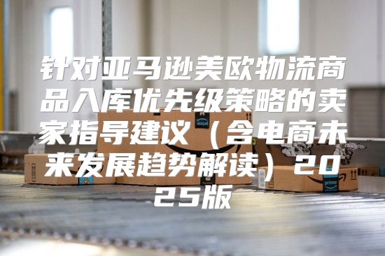 针对亚马逊美欧物流商品入库优先级策略的卖家指导建议含电商未来发展趋势解读2025版