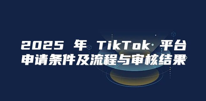 2025 年 TikTok 平台申请条件及流程与审核结果