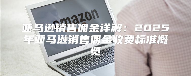 亚马逊销售佣金详解：2025年亚马逊销售佣金收费标准概览
