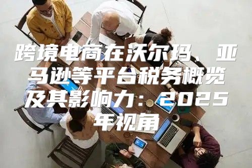 跨境电商在沃尔玛、亚马逊等平台税务概览及其影响力：2025年视角