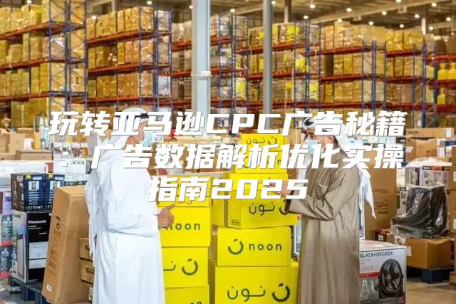 玩转亚马逊CPC广告秘籍：广告数据解析优化实操指南2025