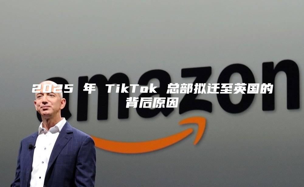2025 年 TikTok 总部拟迁至英国的背后原因