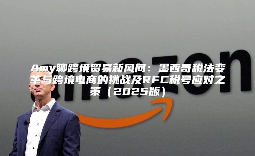 Amy聊跨境贸易新风向：墨西哥税法变革与跨境电商的挑战及RFC税号应对之策2025版