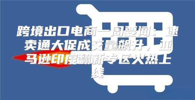跨境出口电商一周要闻：速卖通大促成交量飙升，亚马逊印度翻新专区火热上线