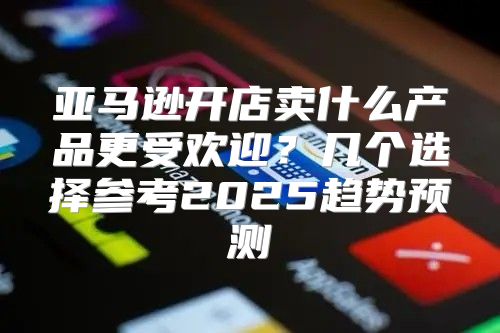 亚马逊开店卖什么产品更受欢迎？几个选择参考2025趋势预测