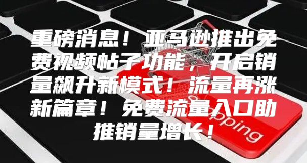 重磅消息！亚马逊推出免费视频帖子功能，开启销量飙升新模式！流量再涨新篇章！免费流量入口助推销量增长！