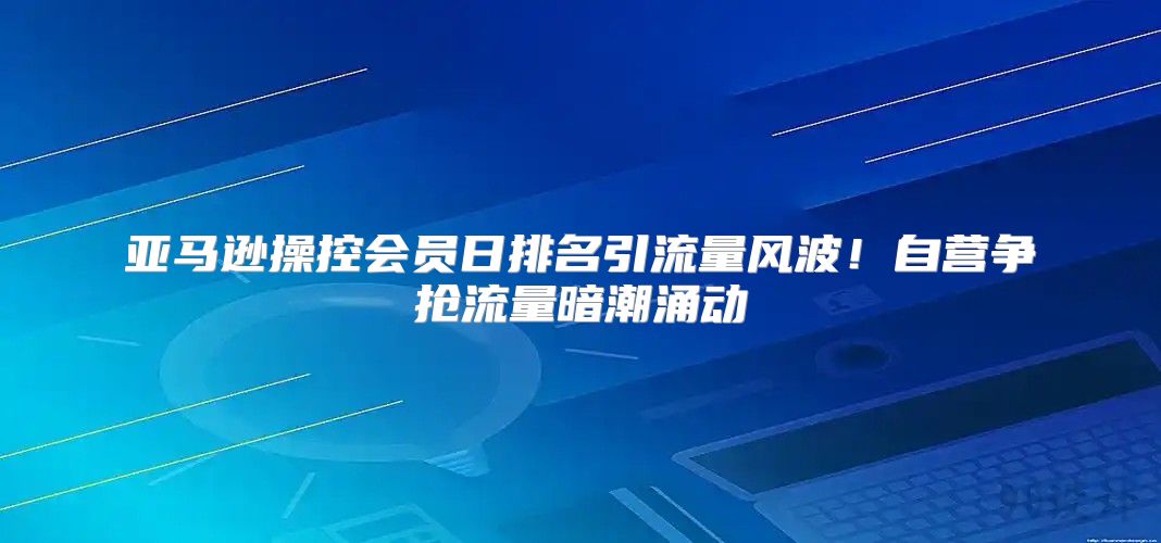 亚马逊操控会员日排名引流量风波！自营争抢流量暗潮涌动