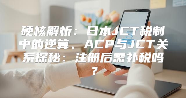 硬核解析：日本JCT税制中的逆算、ACP与JCT关系探秘：注册后需补税吗？