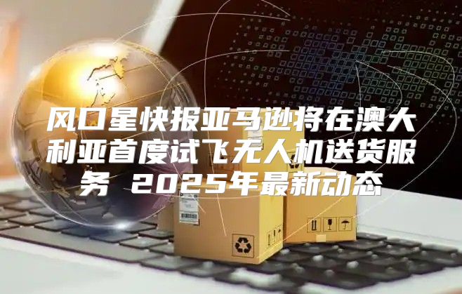 风口星快报亚马逊将在澳大利亚首度试飞无人机送货服务 2025年最新动态