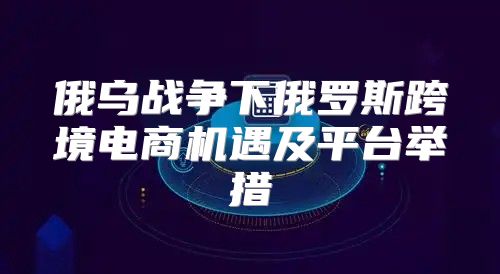 俄乌战争下俄罗斯跨境电商机遇及平台举措