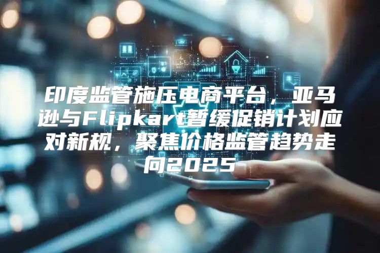 印度监管施压电商平台，亚马逊与Flipkart暂缓促销计划应对新规，聚焦价格监管趋势走向2025