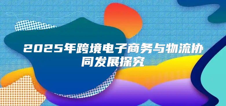 2025年跨境电子商务与物流协同发展探究