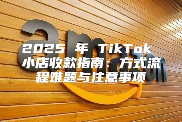 2025 年 TikTok 小店收款指南：方式流程难题与注意事项