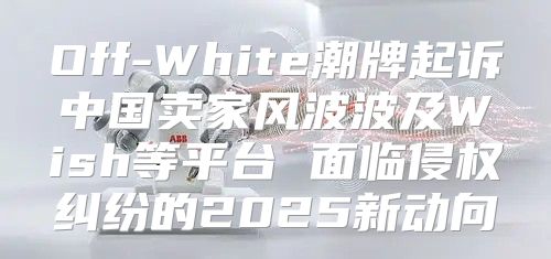 Off-White潮牌起诉中国卖家风波波及Wish等平台 面临侵权纠纷的2025新动向